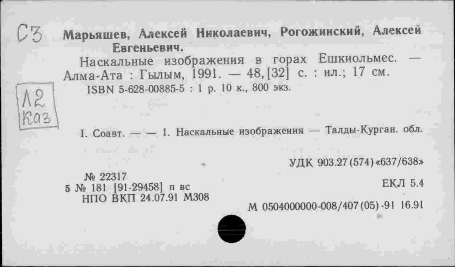 ﻿Марьяшев, Алексей Николаевич, Рогожинский, Алексей Евгеньевич.
Наскальные изображения в горах Ешкиольмес. — Алма-Ата : Гылым, 1991. — 48, [32] с. : ил.; 17 см.
ISBN 5-628-00885-5 : 1 р. 10 к., 800 экз.
I. Соавт.-----1. Наскальные изображения — Талды-Курган, обл.
УДК 903.27 (574) «637/638»
№ 22317
5 № 181 [91-29458] п вс НПО ВКП 24.07.91 М308
ЕКЛ 5.4
М 0504000000-008/407(05)-91 16.91